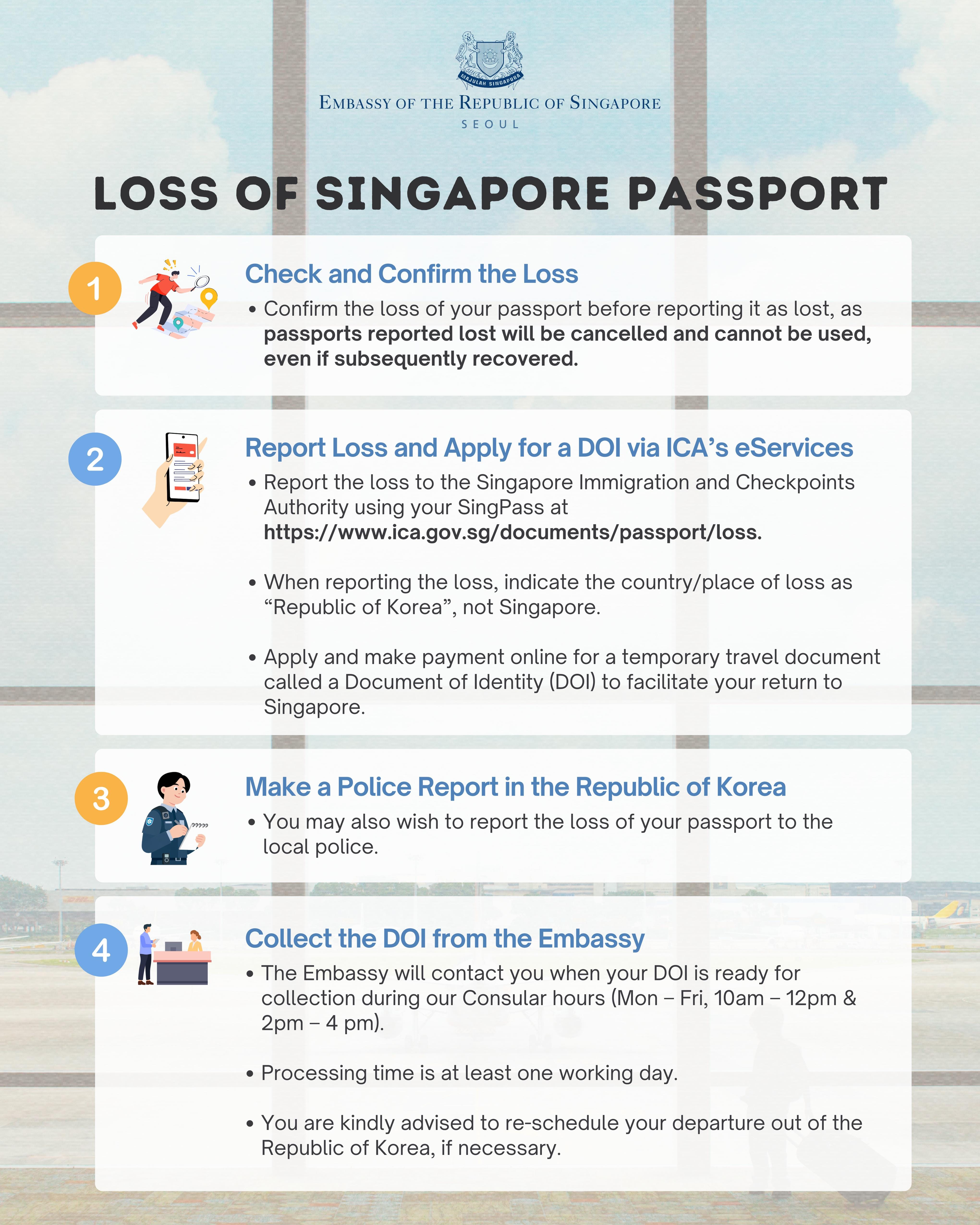Singapore Citizens who have lost their passports while travelling in the Republic of Korea should report the loss to the Immigration and Checkpoints Authority (ICA) in Singapore using SingPass at https://www.ica.gov.sg/documents/passport/loss and apply for a temporary travel document called a Document of Identity (DOI) online to facilitate their return to Singapore.   When reporting the loss, please indicate that the country/place of loss as “Republic of Korea” (not Singapore) and proceed to apply for and make an online payment for the DOI.